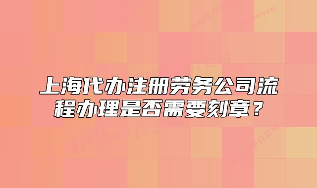 上海代辦注冊勞務(wù)公司流程辦理是否需要刻章？