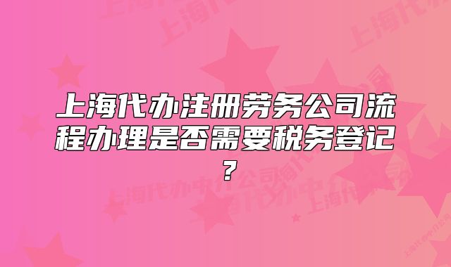 上海代辦注冊(cè)勞務(wù)公司流程辦理是否需要稅務(wù)登記？
