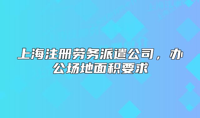 上海注冊勞務派遣公司，辦公場地面積要求