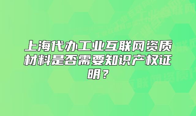 上海代辦工業(yè)互聯(lián)網(wǎng)資質(zhì)材料是否需要知識產(chǎn)權(quán)證明？