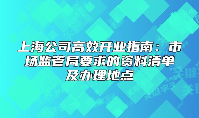 上海公司高效開(kāi)業(yè)指南：市場(chǎng)監(jiān)管局要求的資料清單及辦理地點(diǎn)