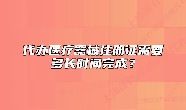 代辦醫(yī)療器械注冊證需要多長時間完成？
