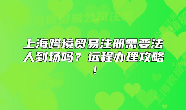 上海跨境貿(mào)易注冊(cè)需要法人到場(chǎng)嗎？遠(yuǎn)程辦理攻略！