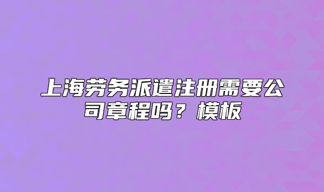 上海勞務派遣注冊需要公司章程嗎？模板