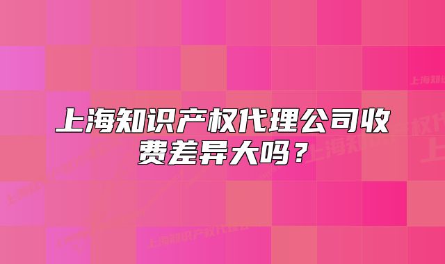 上海知識(shí)產(chǎn)權(quán)代理公司收費(fèi)差異大嗎？