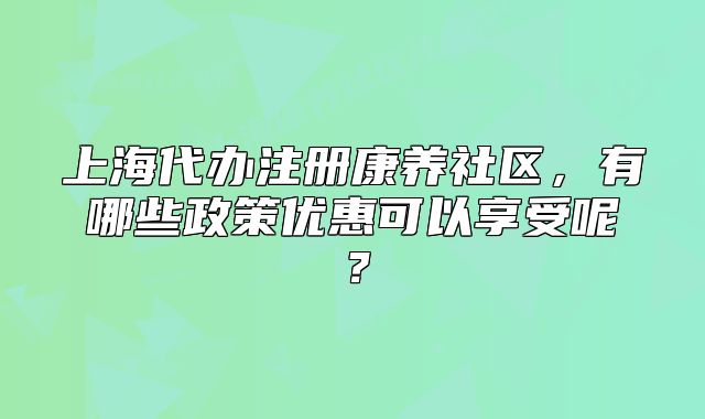 上海代辦注冊(cè)康養(yǎng)社區(qū)，有哪些政策優(yōu)惠可以享受呢？