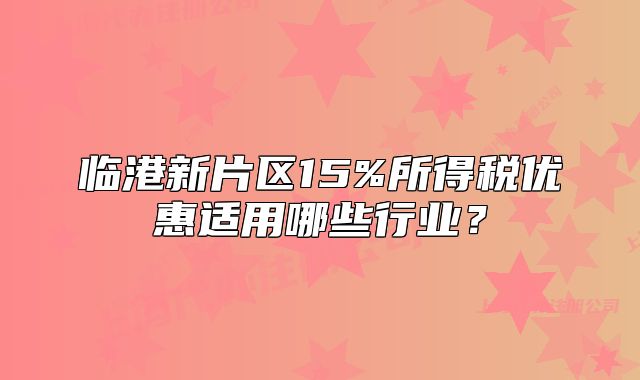 臨港新片區(qū)15%所得稅優(yōu)惠適用哪些行業(yè)？