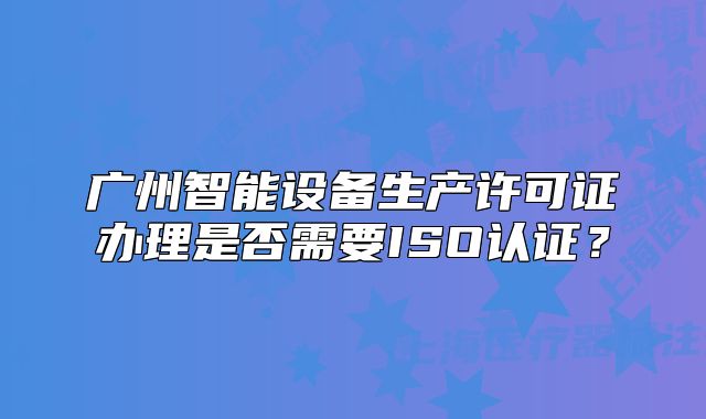 廣州智能設(shè)備生產(chǎn)許可證辦理是否需要ISO認證？
