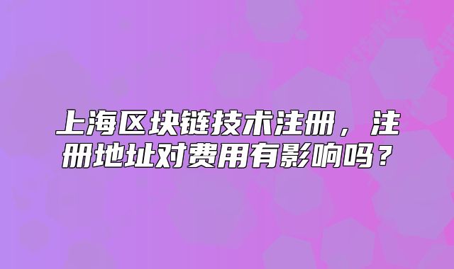 上海區(qū)塊鏈技術(shù)注冊(cè)，注冊(cè)地址對(duì)費(fèi)用有影響嗎？
