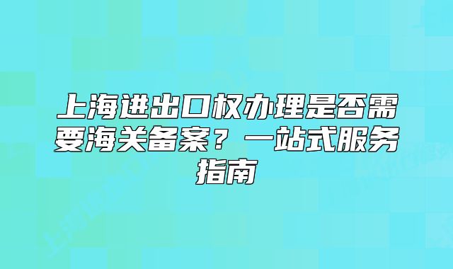 上海進(jìn)出口權(quán)辦理是否需要海關(guān)備案？一站式服務(wù)指南