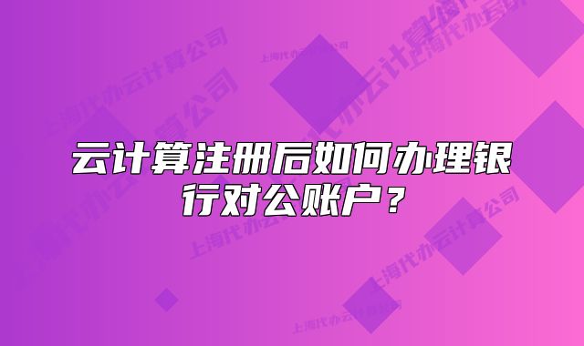 云計算注冊后如何辦理銀行對公賬戶？