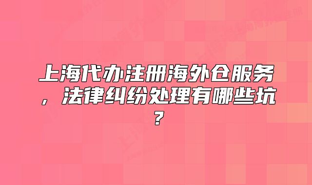 上海代辦注冊海外倉服務(wù)，法律糾紛處理有哪些坑？