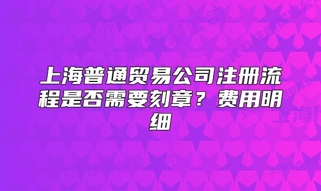 上海普通貿(mào)易公司注冊(cè)流程是否需要刻章？費(fèi)用明細(xì)