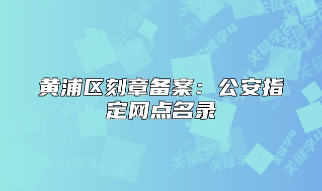 黃浦區(qū)刻章備案：公安指定網(wǎng)點名錄