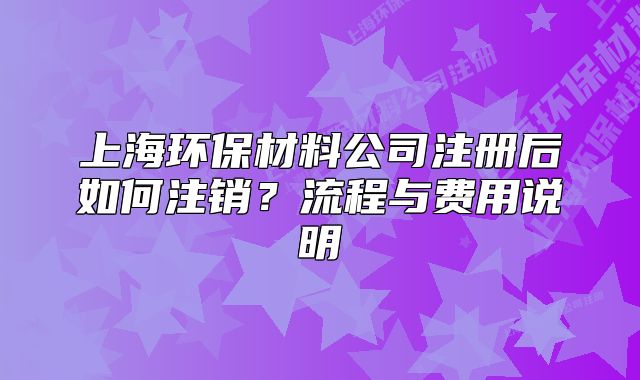 上海環(huán)保材料公司注冊后如何注銷？流程與費用說明
