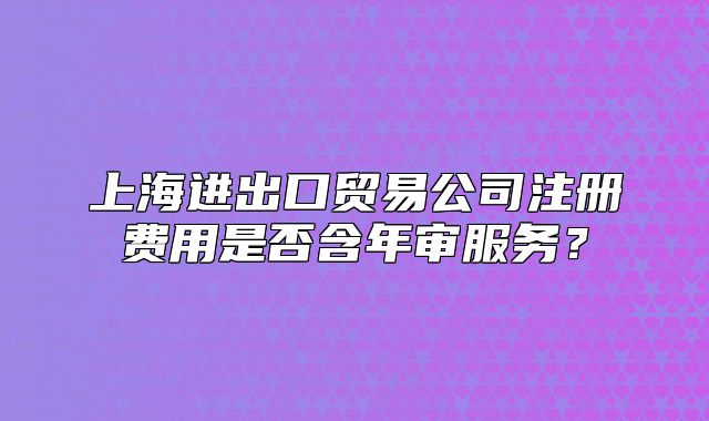 上海進(jìn)出口貿(mào)易公司注冊費(fèi)用是否含年審服務(wù)？