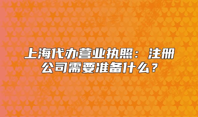 上海代辦營(yíng)業(yè)執(zhí)照：注冊(cè)公司需要準(zhǔn)備什么？