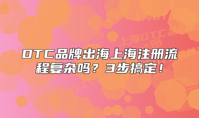 DTC品牌出海上海注冊流程復(fù)雜嗎？3步搞定！