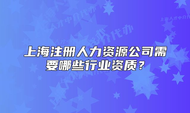 上海注冊人力資源公司需要哪些行業(yè)資質(zhì)？