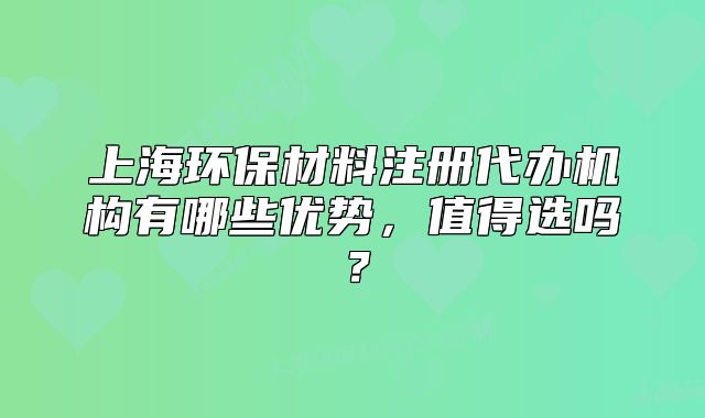 上海環(huán)保材料注冊(cè)代辦機(jī)構(gòu)有哪些優(yōu)勢(shì)，值得選嗎？