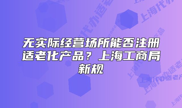 無實際經(jīng)營場所能否注冊適老化產(chǎn)品？上海工商局新規(guī)