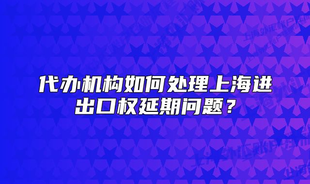 代辦機(jī)構(gòu)如何處理上海進(jìn)出口權(quán)延期問題？