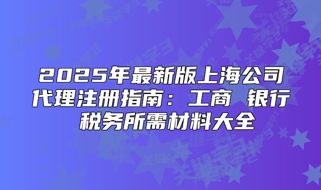 2025年最新版上海公司代理注冊(cè)指南：工商 銀行 稅務(wù)所需材料大全