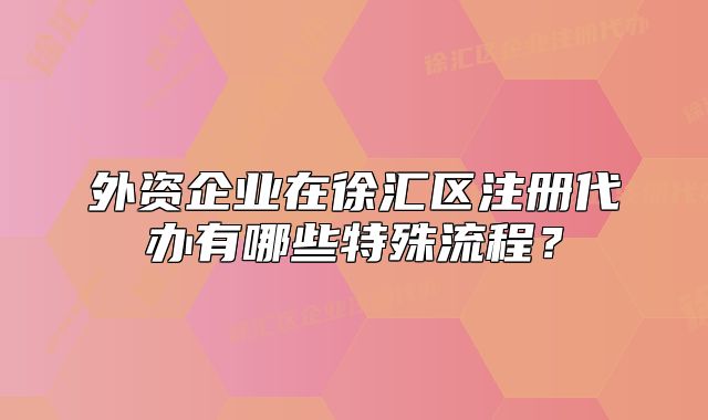 外資企業(yè)在徐匯區(qū)注冊(cè)代辦有哪些特殊流程？
