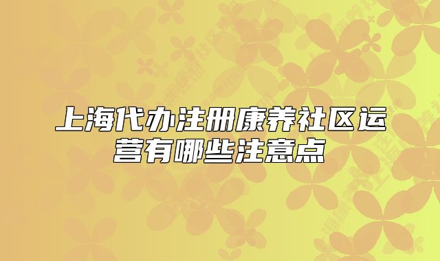 上海代辦注冊康養(yǎng)社區(qū)運(yùn)營有哪些注意點(diǎn)