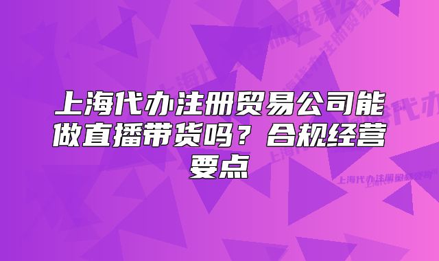 上海代辦注冊貿(mào)易公司能做直播帶貨嗎？合規(guī)經(jīng)營要點