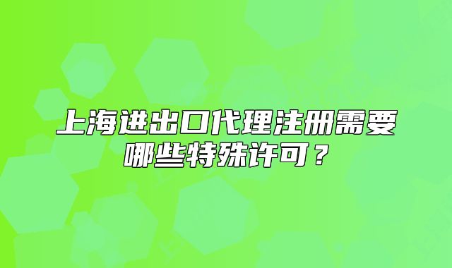 上海進(jìn)出口代理注冊(cè)需要哪些特殊許可？