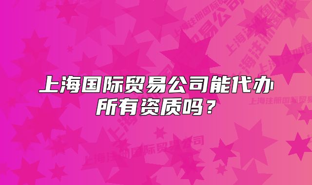 上海國際貿易公司能代辦所有資質嗎？