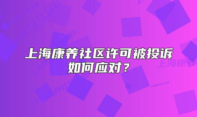 上海康養(yǎng)社區(qū)許可被投訴如何應對？