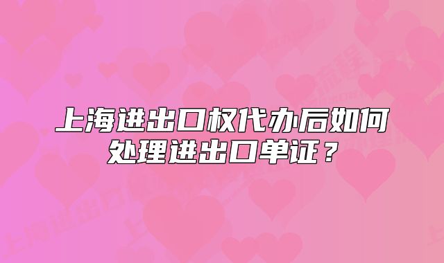 上海進(jìn)出口權(quán)代辦后如何處理進(jìn)出口單證？