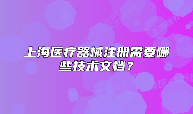 上海醫(yī)療器械注冊需要哪些技術(shù)文檔？