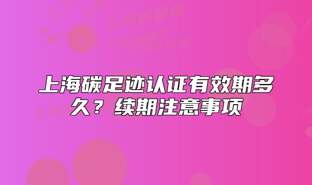 上海碳足跡認(rèn)證有效期多久？續(xù)期注意事項(xiàng)