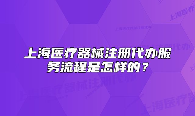 上海醫(yī)療器械注冊代辦服務(wù)流程是怎樣的？