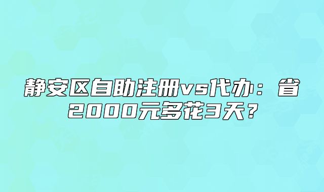 靜安區(qū)自助注冊vs代辦：省2000元多花3天？