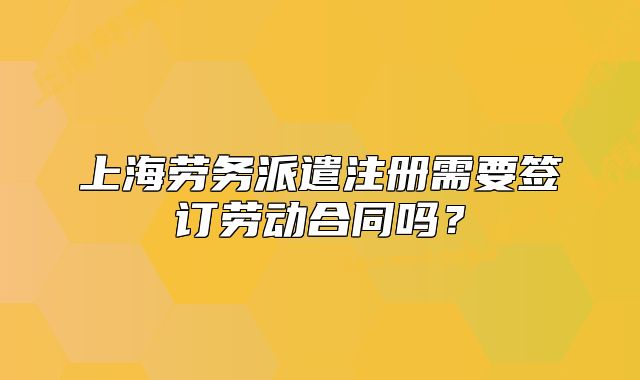 上海勞務(wù)派遣注冊(cè)需要簽訂勞動(dòng)合同嗎？