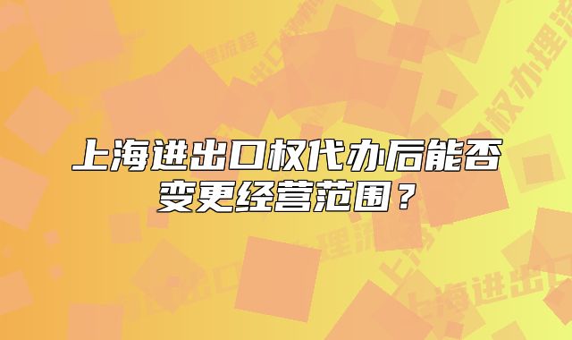 上海進(jìn)出口權(quán)代辦后能否變更經(jīng)營范圍？