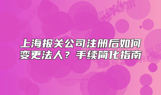 上海報(bào)關(guān)公司注冊(cè)后如何變更法人？手續(xù)簡(jiǎn)化指南