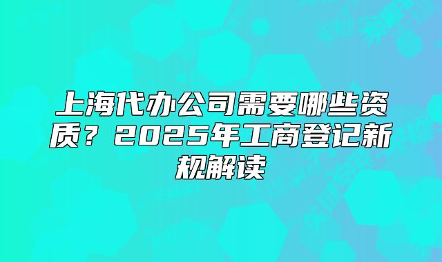 上海代辦公司需要哪些資質(zhì)？2025年工商登記新規(guī)解讀