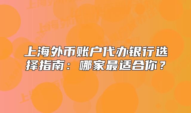 上海外幣賬戶代辦銀行選擇指南：哪家最適合你？