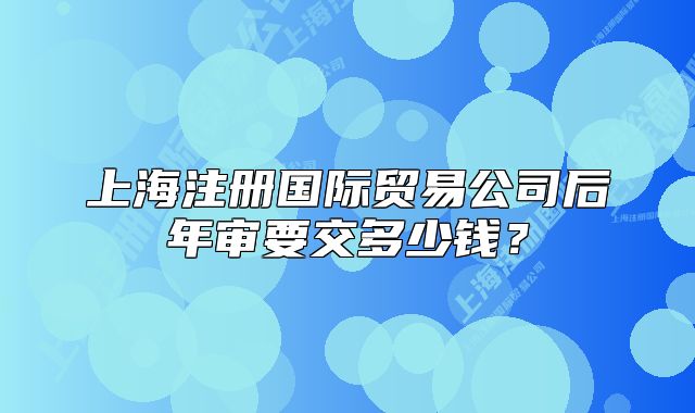 上海注冊(cè)國際貿(mào)易公司后年審要交多少錢？