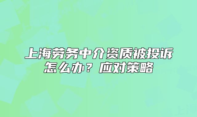 上海勞務(wù)中介資質(zhì)被投訴怎么辦？應(yīng)對策略