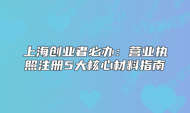 上海創(chuàng)業(yè)者必辦：營(yíng)業(yè)執(zhí)照注冊(cè)5大核心材料指南