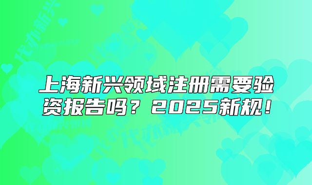 上海新興領域注冊需要驗資報告嗎？2025新規(guī)！