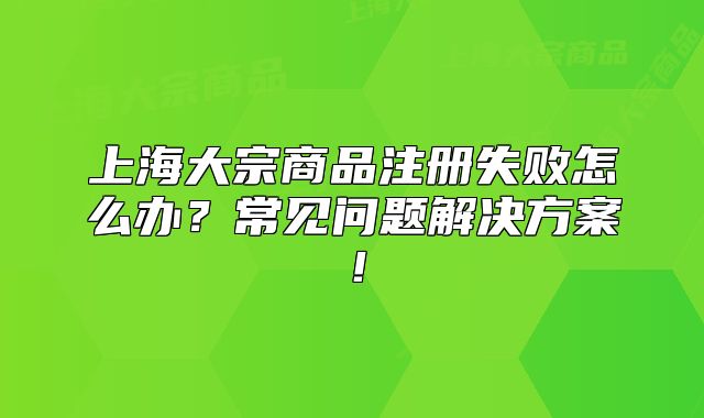 上海大宗商品注冊(cè)失敗怎么辦？常見(jiàn)問(wèn)題解決方案！