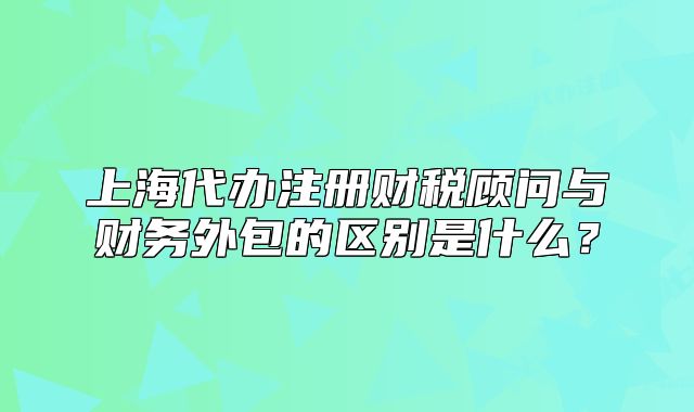 上海代辦注冊(cè)財(cái)稅顧問(wèn)與財(cái)務(wù)外包的區(qū)別是什么？