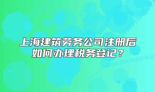 上海建筑勞務(wù)公司注冊(cè)后如何辦理稅務(wù)登記？